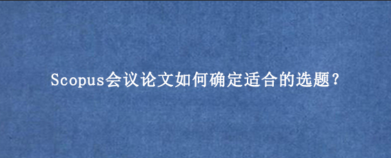 Scopus会议论文如何确定适合的选题？
