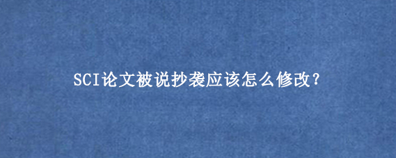 SCI论文被说抄袭应该怎么修改?