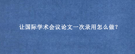 让国际学术会议论文一次录用怎么做？