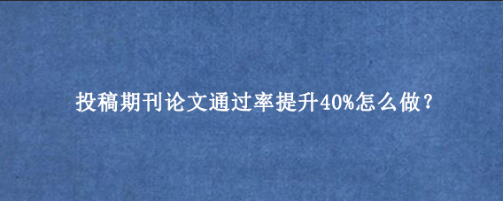 投稿期刊论文通过率提升40%怎么做?