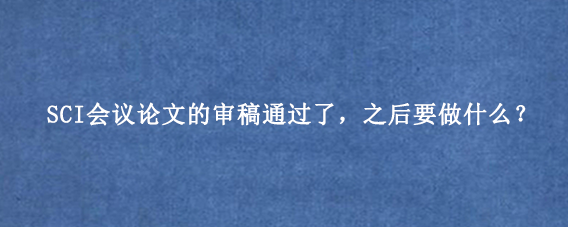 SCI会议论文的审稿通过了,之后要做什么?