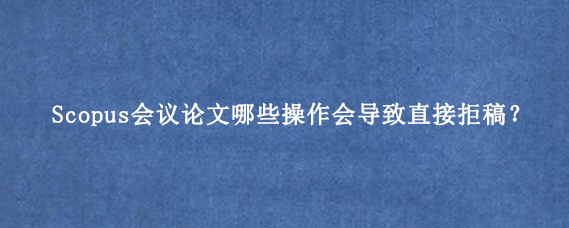 Scopus会议论文哪些操作会导致直接拒稿?