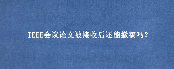 IEEE会议论文被接收后还能撤稿吗？
