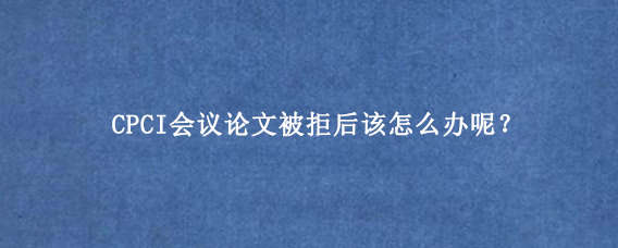 CPCI会议论文被拒后该怎么办呢？