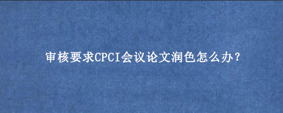 审核要求CPCI会议论文润色怎么办？