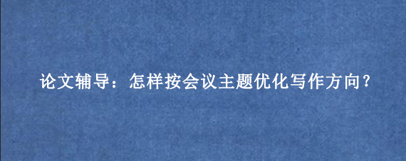 论文辅导:怎样按会议主题优化写作方向?