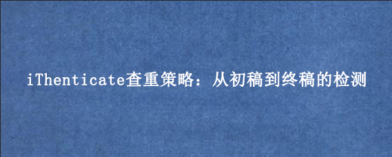 iThenticate查重策略:从初稿到终稿的检测