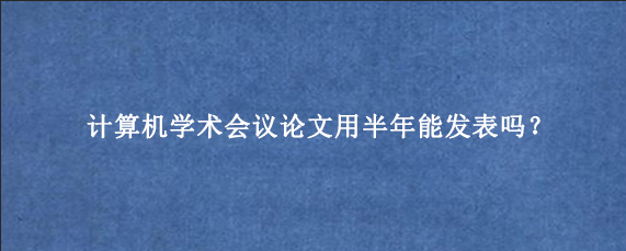 计算机学术会议论文用半年能发表吗？