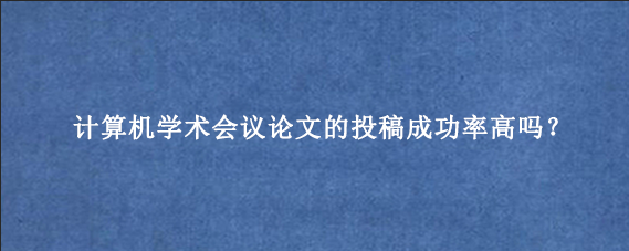 计算机学术会议论文的投稿成功率高吗?
