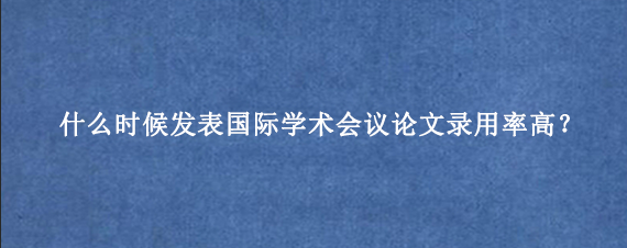 什么时候发表国际学术会议论文录用率高?