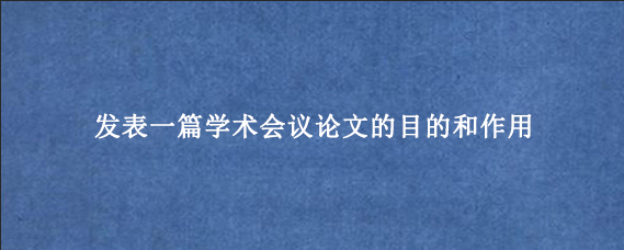 发表一篇学术会议论文的目的和作用