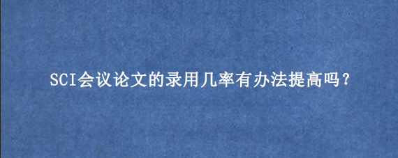 SCI会议论文的录用几率有办法提高吗?
