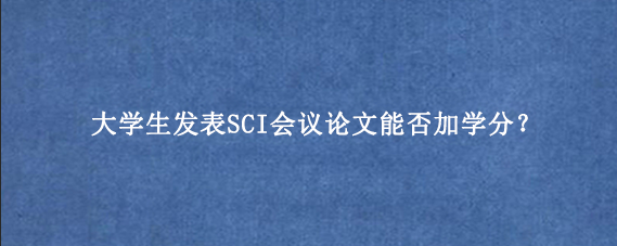 大学生发表SCI会议论文能否加学分?
