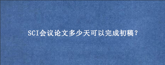 SCI会议论文多少天可以完成初稿?
