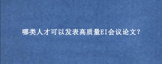 哪类人才可以发表高质量EI会议论文?