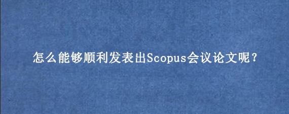 怎么能够顺利发表出Scopus会议论文呢?