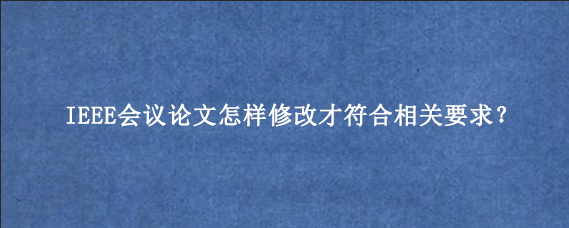 IEEE会议论文怎样修改才符合相关要求?