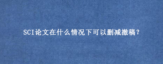 SCI论文在什么情况下可以删减撤稿?