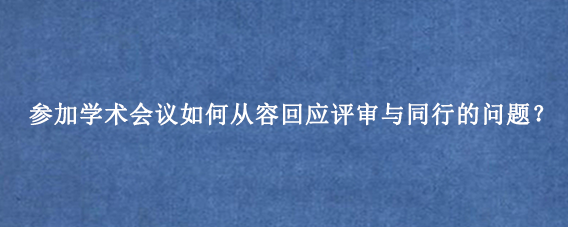 参加学术会议如何从容回应评审与同行的问题？