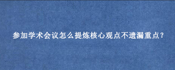 参加学术会议怎么提炼核心观点不遗漏重点？