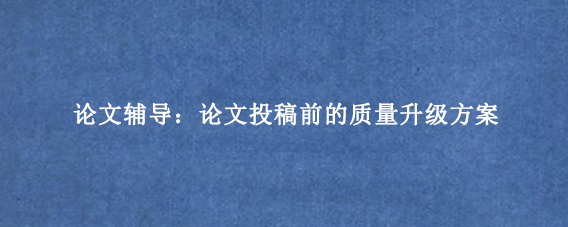 论文辅导:论文投稿前的质量升级方案