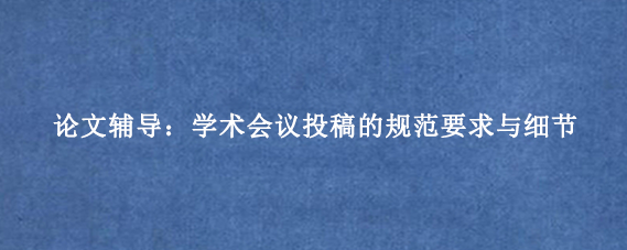 论文辅导:学术会议投稿的规范要求与细节