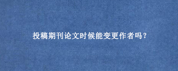 投稿期刊论文时候能变更作者吗?