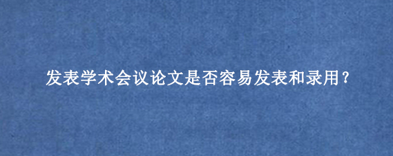 发表学术会议论文是否容易发表和录用?