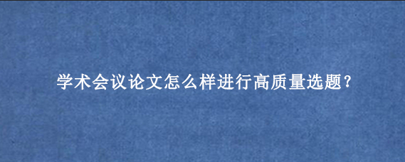 学术会议论文怎么样进行高质量选题?