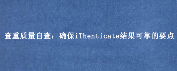 查重质量自查:确保iThenticate结果可靠的要点