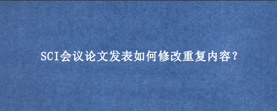 SCI会议论文发表如何修改重复内容?