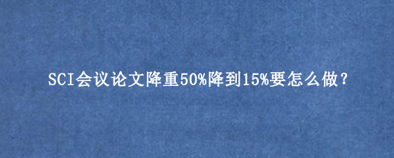 SCI会议论文降重50%降到15%要怎么做?
