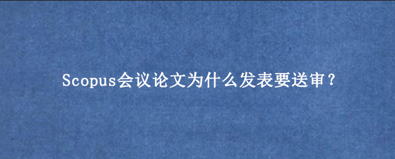 Scopus会议论文为什么发表要送审?