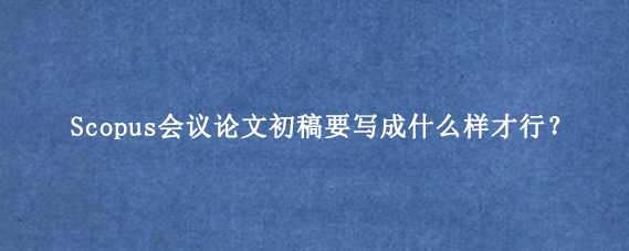 Scopus会议论文初稿要写成什么样才行?