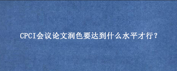 CPCI会议论文润色要达到什么水平才行？