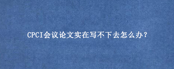 CPCI会议论文实在写不下去怎么办?