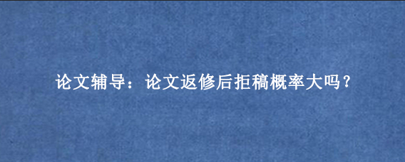 论文辅导:论文返修后拒稿概率大吗?