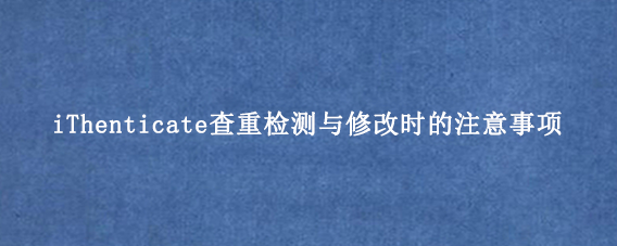 iThenticate查重检测与修改时的注意事项