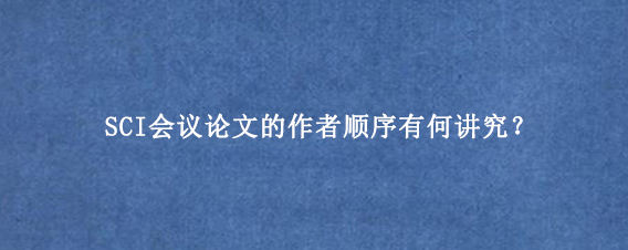 SCI会议论文的作者顺序有何讲究?