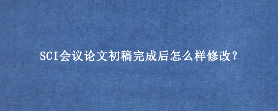 SCI会议论文初稿完成后怎么样修改?