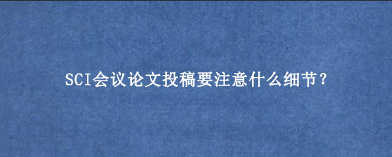 SCI会议论文投稿要注意什么细节?