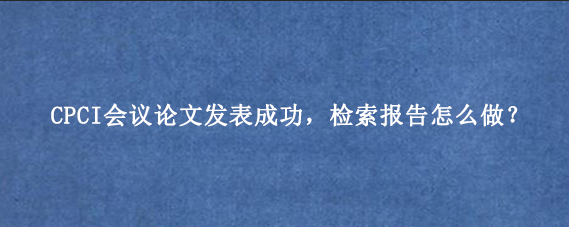 CPCI会议论文发表成功,检索报告怎么做?