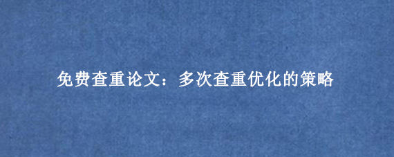 免费查重论文:多次查重优化的策略