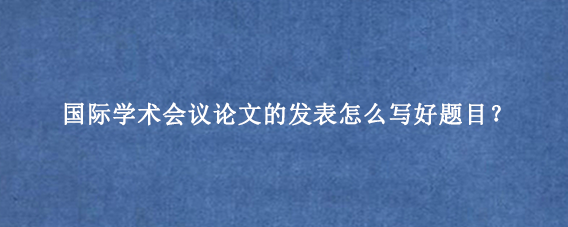 国际学术会议论文的发表怎么写好题目?
