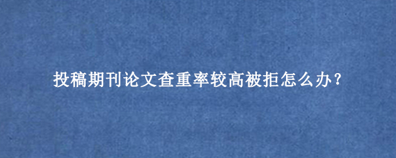 投稿期刊论文查重率较高被拒怎么办?