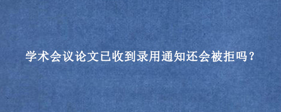 学术会议论文已收到录用通知还会被拒吗?