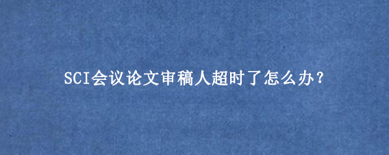 SCI会议论文审稿人超时了怎么办?