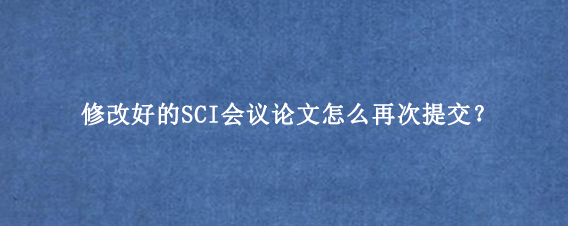 修改好的SCI会议论文怎么再次提交?