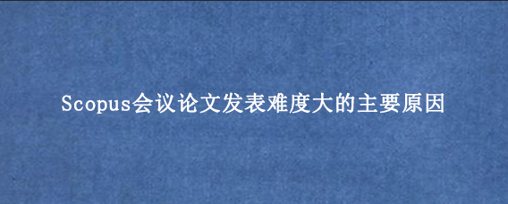 Scopus会议论文发表难度大的主要原因