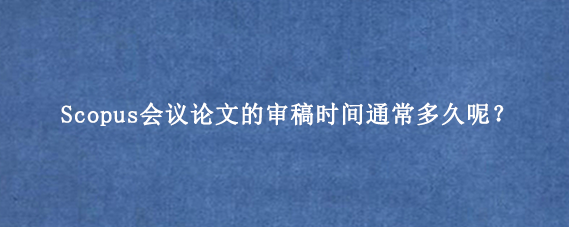 Scopus会议论文的审稿时间通常多久呢?